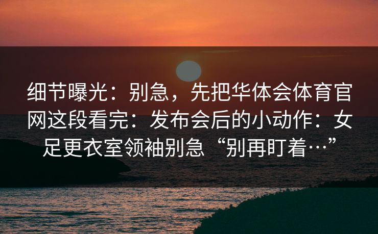 细节曝光:别急,先把华体会体育官网这段看完:发布会后的小动作:女足更衣室领袖别急“别再盯着…” 细节曝光:别急,先把华体会体育官网这段看完:发布会后的小动作:女足更衣室领袖别急“别再盯着…”