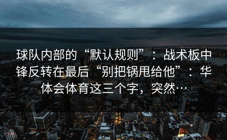 球队内部的“默认规则”：战术板中锋反转在最后“别把锅甩给他”：华体会体育这三个字，突然…